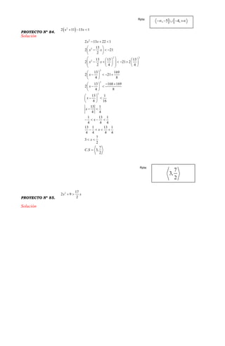 PROYECTO Nº 84.
 2
2 11 13 1x x  
Solución
2
2
2 2
2
2
2
2
2 13 22 1
13
2 21
2
13 13 13
2 21 2
2 4 4
13 169
2 21
4 8
13 168 169
2
4 8
13 1
4 16
13 1
4 4
1 13 1
4 4 4
13 1 13 1
4 4 4 4
7
3
2
7
. 3,
2
x x
x x
x x
x
x
x
x
x
x
x
C S
  
 
   
 
    
             
 
    
 
  
  
 
 
  
 
 
   
   
 

PROYECTO Nº 85.
2 17
2 9
2
x x 
Solución
Rpta:
Rpta:
 
