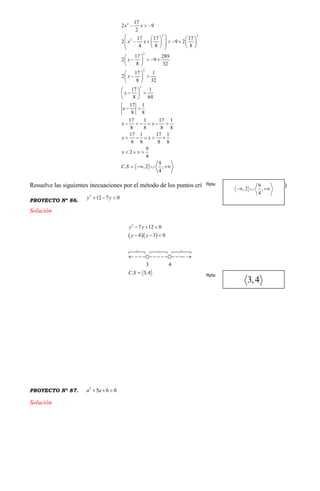 2
2 2
2
2
2
2
17
2 9
2
17 17 17
2 9 2
4 8 8
17 289
2 9
8 32
17 1
2
8 32
17 1
8 64
17 1
8 8
17 1 17 1
8 8 8 8
17 1 17 1
8 8 8 8
9
2
4
9
. ,2 ,
4
x x
x x
x
x
x
x
x x
x x
x x
C S
  
    
             
 
    
 
 
  
 
 
  
 
 
     
    
  
   
Resuelve las siguientes inecuaciones por el método de los puntos críticos. (Pgtas. 86, 87, 88, 89 y 90)
PROYECTO Nº 86.
2
12 7 0y y  
Solución
  
2
7 12 0
4 3 0
3 4
. 3,4
y y
y y
C S
  
  
  
            

PROYECTO Nº 87.
2
5 6 0a a  
Solución
Rpta:
Rpta:
 