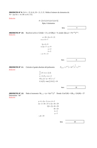 PROYECTO Nº 9. Si A = {2; 4; 6}, B = {1; 3; 5} Hallar el número de elementos de:
R = {(a; b)  A x B/ a x b  12}
Solución
        4,3 , 4,5 , 6,3 , 6,5R 
Rpta: 4 elementos
PROYECTO Nº 10. Resolver (a-b) si: GA(Q) = 21 y el GR(y) = 9, siendo: Q(x;y) = 5a
xa+2b
y2a+b
.
Solución
2 2 21
7
2 9
2 7 9
2
5
3
a b a b
a b
a b
a a
a
b
a b
   
  
 
   


   
PROYECTO Nº 11. Calcular el grado absoluto del polinomio. nnnn
yx yyxyxP 
 5
3
2
),(
2
4
Solución
 
 
   
0
9 2
3
1,3
2 3
, 4
. max 2,10,2 10
n
n
n n
P x y xy x y y
G A P
  
   
  
 
PROYECTO Nº 12. Dado el monomio: M(x, y) = (a + b)x2a-2
y3b
Donde: Coef (M) = GR(x); GA(M) = 27
Determinar: “ab”
Solución
 
2 2 2
2 2 3 27 2 3 29
2 2 3 29
5 25
5
7
35
a b a a b
a b a b
b b
b
b
a
ab
     
     
  



 
4Rpta
-3Rpta
10Rpta
35Rpta
 