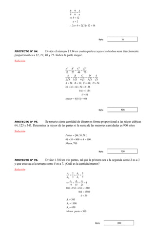  
9 3
8 6
12
2
2 2 2 12 16
b
a
b
a
a b
 
 

    
PROYECTO Nº 94. Divide el número 1 134 en cuatro partes cuyos cuadrados sean directamente
proporcionales a 12, 27, 48 y 75. Indica la parte mayor.
Solución
 
2 2 2 2
12 27 48 75
2 3 3 3 4 3 5 3 3
2 ; 3 ; 4 ; 5
2 3 4 5 1134
14 1134
81
5 81 405
A B C D
A B C D k
A k B k C k D k
k k k k
k
k
Mayor
  
   
   
   


 
PROYECTO Nº 95. Se reparte cierta cantidad de dinero en forma proporcional a las raíces cúbicas
64, 125 y 343. Determina la mayor de las partes si la suma de las menores cantidades es 900 soles
Solución
 4 ,5 ,7
4 5 900 100
,700
Partes k k k
k k k
Mayor

   
PROYECTO Nº 96. Divide 1 380 en tres partes, tal que la primera sea a la segunda como 2 es a 3
y que esta sea a la tercera como 5 es a 7. ¿Cuál es la cantidad menor?
Solución
1 2
2 3
31 2
1
2
3
2 5
3 7
10 15 21
10 15 21 1380
46 1380
30
300
1500
630
300
A A
A A
AA A
k
k k k
k
k
A
A
A
Menor parte
  
   
  






16Rpta
405Rpta
700Rpta
300Rpta
 
