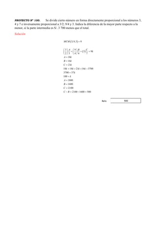 PROYECTO Nº 100. Se divide cierto número en forma directamente proporcional a los números 3,
4 y 7 e inversamente proporcional a 3/2; 9/4 y 3. Indica la diferencia de la mayor parte respecto a la
menor, si la parte intermedia es S/. 3 700 menos que el total.
Solución
 
 
3,9,3 9
3 9
3 9
2 3 4 4 7
18
16
21
18 18 21 16 3700
3700 37
100
1800
1600
2100
2100 1600 500
MCM
A B C
k
A k
B k
C k
k k k k
k
k
A
B
C
C B

   
     
   



   





   
500Rpta
 