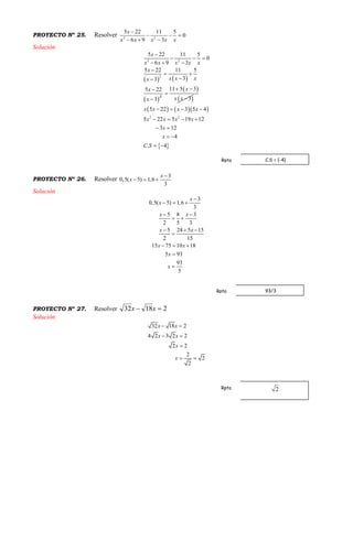 PROYECTO Nº 25. Resolver 2 2
5 22 11 5
0
6 9 3
x
xx x x x

  
  
Solución
   
 
2 2
2
2
5 22 11 5
0
6 9 3
5 22 11 5
33
5 22
3
x
xx x x x
x
x x xx
x
x

  
  

 



 
 
11 5 3
3
x
x x
 


    
 
2 2
5 22 3 5 4
5 22 5 19 12
3 12
4
. 4
x x x x
x x x x
x
x
C S
   
   
 
 
 
PROYECTO Nº 26. Resolver
3
0,5( 5) 1,6
3
x
x

  
Solución
3
0,5( 5) 1,6
3
5 8 3
2 5 3
5 24 5 15
2 15
15 75 10 18
5 93
93
5
x
x
x x
x x
x x
x
x

  
 
 
  

  


PROYECTO Nº 27. Resolver 21832  xx
Solución
32 18 2
4 2 3 2 2
2 2
2
2
2
x x
x x
x
x
 
 

 
C.S = {-4}Rpta
93/3Rpta
Rpta
 