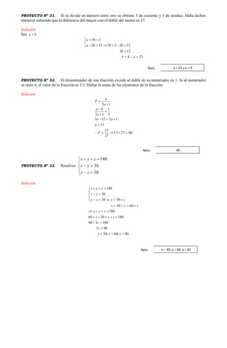 PROYECTO Nº 31. Si se divide un número entre otro se obtiene 5 de cociente y 3 de residuo. Halla dichos
números sabiendo que la diferencia del mayor con el doble del menor es 15
Solución
Sea a b
5 3
2 15 5 3 2 15
3 12
4 23
a b
a b b b
b
b a
 

     

  
PROYECTO Nº 32. El denominador de una fracción excede al doble de su numerador en 1. Si al numerador
se resta 4, el valor de la fracción es 1/3. Hallar la suma de los elementos de la fracción.
Solución
2 1
4 1
2 1 3
3 12 2 1
13
13
13 27 40
27
a
F
a
a
a
a a
a
F





  

    
PROYECTO Nº 33. Resolver:








30
30
180
zy
yx
zyx
Solución
180
30
30 30
30 60
180
60 30 180
90 3 180
3 90
30; 60; 90
x y z
x y
y z y z
x y z
x y z
z z z
z
z
z y x
  

 
     
   
   
    
 

  
a = 23 y b = 4Rpta
40Rpta
x = 90; y = 60; z = 30Rpta
 
