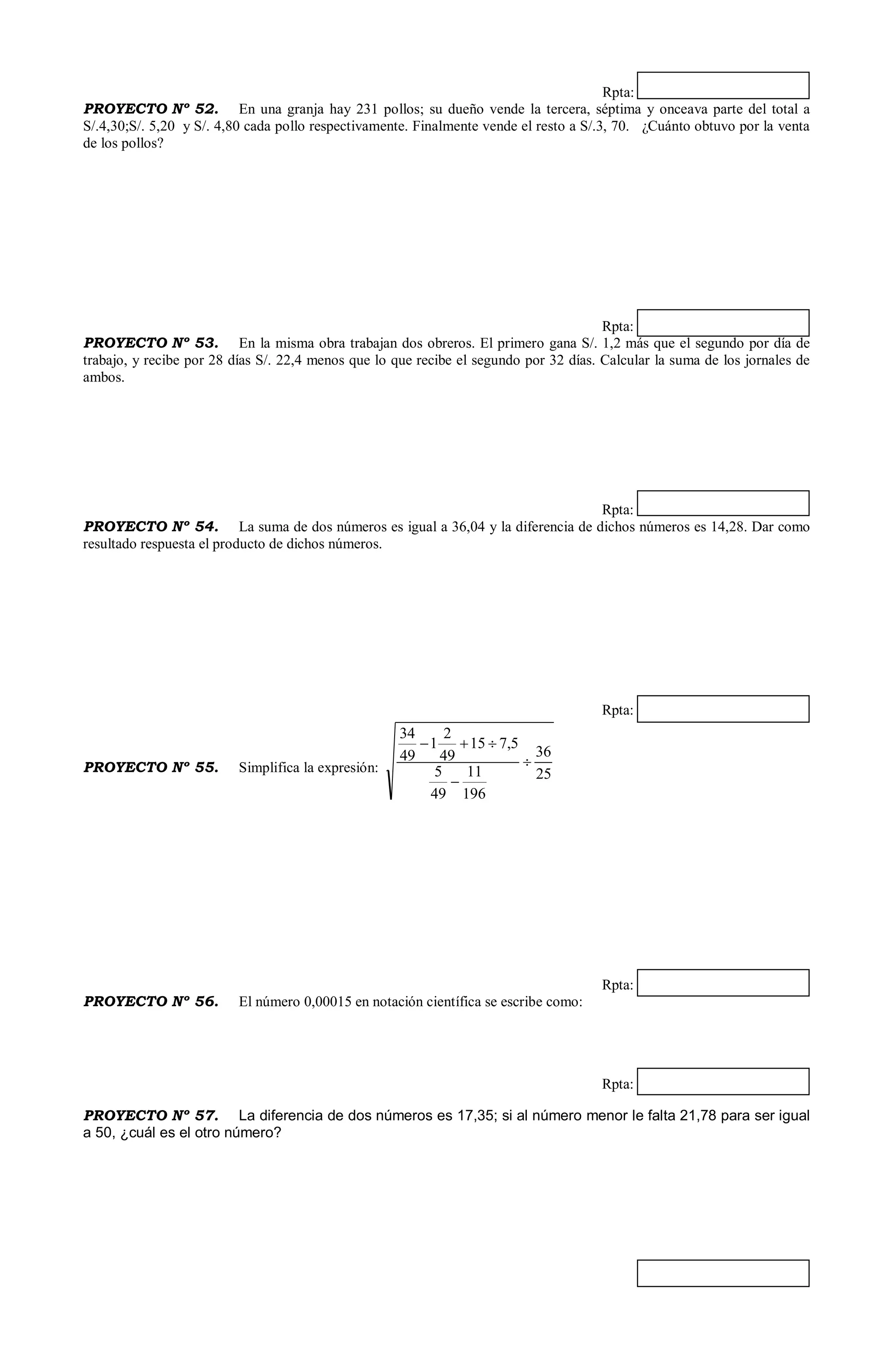 Rpta:
PROYECTO Nº 52. En una granja hay 231 pollos; su dueño vende la tercera, séptima y onceava parte del total a
S/.4,30;S/. 5,20 y S/. 4,80 cada pollo respectivamente. Finalmente vende el resto a S/.3, 70. ¿Cuánto obtuvo por la venta
de los pollos?
Rpta:
PROYECTO Nº 53. En la misma obra trabajan dos obreros. El primero gana S/. 1,2 más que el segundo por día de
trabajo, y recibe por 28 días S/. 22,4 menos que lo que recibe el segundo por 32 días. Calcular la suma de los jornales de
ambos.
Rpta:
PROYECTO Nº 54. La suma de dos números es igual a 36,04 y la diferencia de dichos números es 14,28. Dar como
resultado respuesta el producto de dichos números.
Rpta:
PROYECTO Nº 55. Simplifica la expresión: 25
36
196
11
49
5
5,715
49
2
1
49
34



Rpta:
PROYECTO Nº 56. El número 0,00015 en notación científica se escribe como:
Rpta:
PROYECTO Nº 57. La diferencia de dos números es 17,35; si al número menor le falta 21,78 para ser igual
a 50, ¿cuál es el otro número?
 