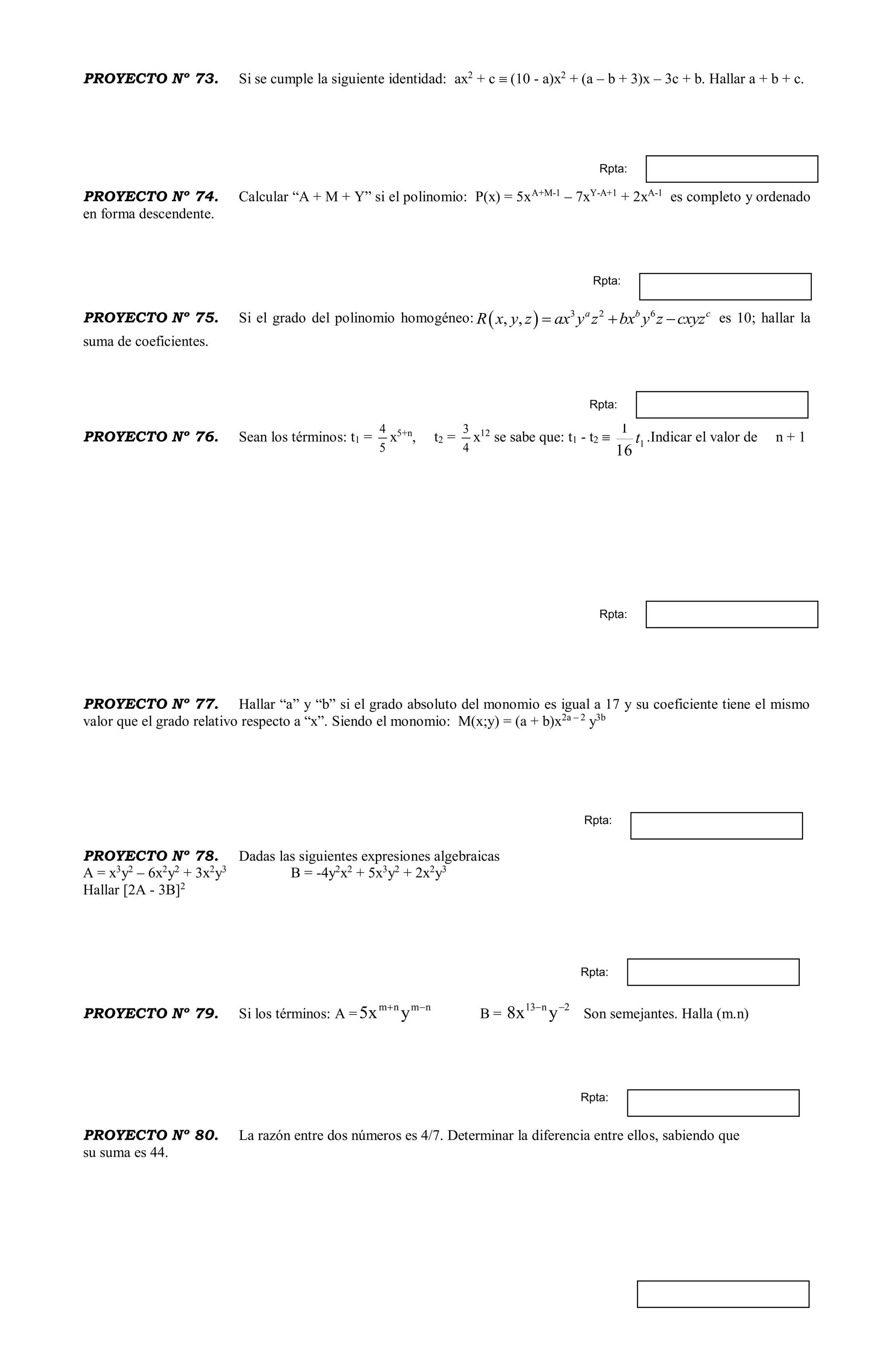 PROYECTO Nº 73. Si se cumple la siguiente identidad: ax2
+ c  (10 - a)x2
+ (a – b + 3)x – 3c + b. Hallar a + b + c.
PROYECTO Nº 74. Calcular “A + M + Y” si el polinomio: P(x) = 5xA+M-1
– 7xY-A+1
+ 2xA-1
es completo y ordenado
en forma descendente.
PROYECTO Nº 75. Si el grado del polinomio homogéneo:   3 2 6
, , a b c
R x y z ax y z bx y z cxyz   es 10; hallar la
suma de coeficientes.
PROYECTO Nº 76. Sean los términos: t1 =
5
4
x5+n
, t2 =
4
3
x12
se sabe que: t1 - t2  1
16
1
t .Indicar el valor de n + 1
PROYECTO Nº 77. Hallar “a” y “b” si el grado absoluto del monomio es igual a 17 y su coeficiente tiene el mismo
valor que el grado relativo respecto a “x”. Siendo el monomio: M(x;y) = (a + b)x2a – 2
y3b
PROYECTO Nº 78. Dadas las siguientes expresiones algebraicas
A = x3
y2
– 6x2
y2
+ 3x2
y3
B = -4y2
x2
+ 5x3
y2
+ 2x2
y3
Hallar [2A - 3B]2
PROYECTO Nº 79. Si los términos: A =
nmnm
yx5 
B =
2n13
yx8 
Son semejantes. Halla (m.n)
PROYECTO Nº 80. La razón entre dos números es 4/7. Determinar la diferencia entre ellos, sabiendo que
su suma es 44.
Rpta:
Rpta:
Rpta:
Rpta:
Rpta:
Rpta:
Rpta:
 