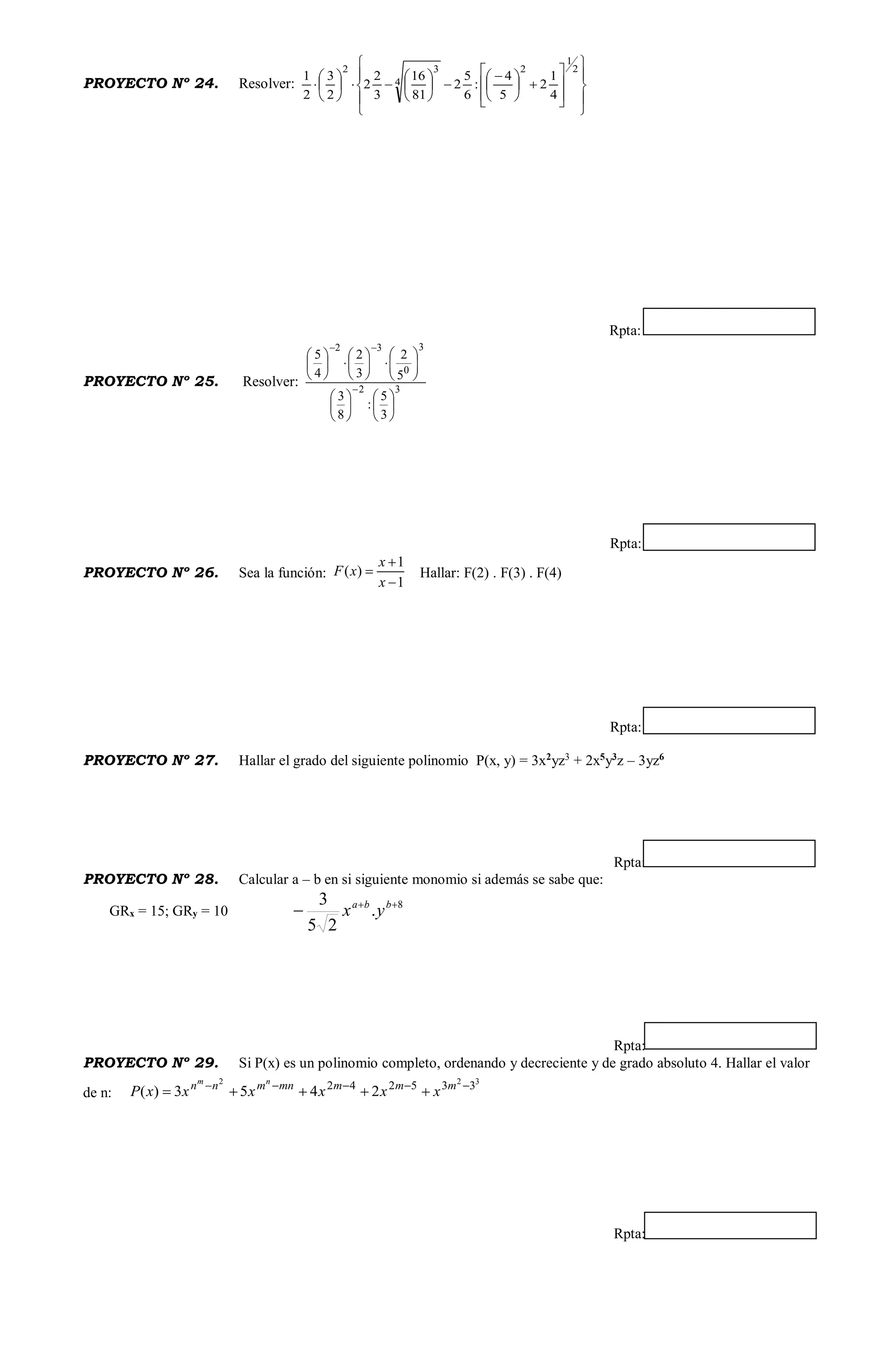 PROYECTO Nº 24. Resolver:























 













2
1
2
4
32
4
1
2
5
4
:
6
5
2
81
16
3
2
2
2
3
2
1
Rpta:
PROYECTO Nº 25. Resolver: 32
3
0
32
3
5
:
8
3
5
2
3
2
4
5
































Rpta:
PROYECTO Nº 26. Sea la función:
1
1
)(



x
x
xF Hallar: F(2) . F(3) . F(4)
Rpta:
PROYECTO Nº 27. Hallar el grado del siguiente polinomio P(x, y) = 3x2
yz3
+ 2x5
y3
z – 3yz6
Rpta:
PROYECTO Nº 28. Calcular a – b en si siguiente monomio si además se sabe que:
GRx = 15; GRy = 10
8
.
25
3 
 bba
yx
Rpta:
PROYECTO Nº 29. Si P(x) es un polinomio completo, ordenando y decreciente y de grado absoluto 4. Hallar el valor
de n:
322
335242
2453)( 
 mmmmnmnn
xxxxxxP
nm
Rpta:
 