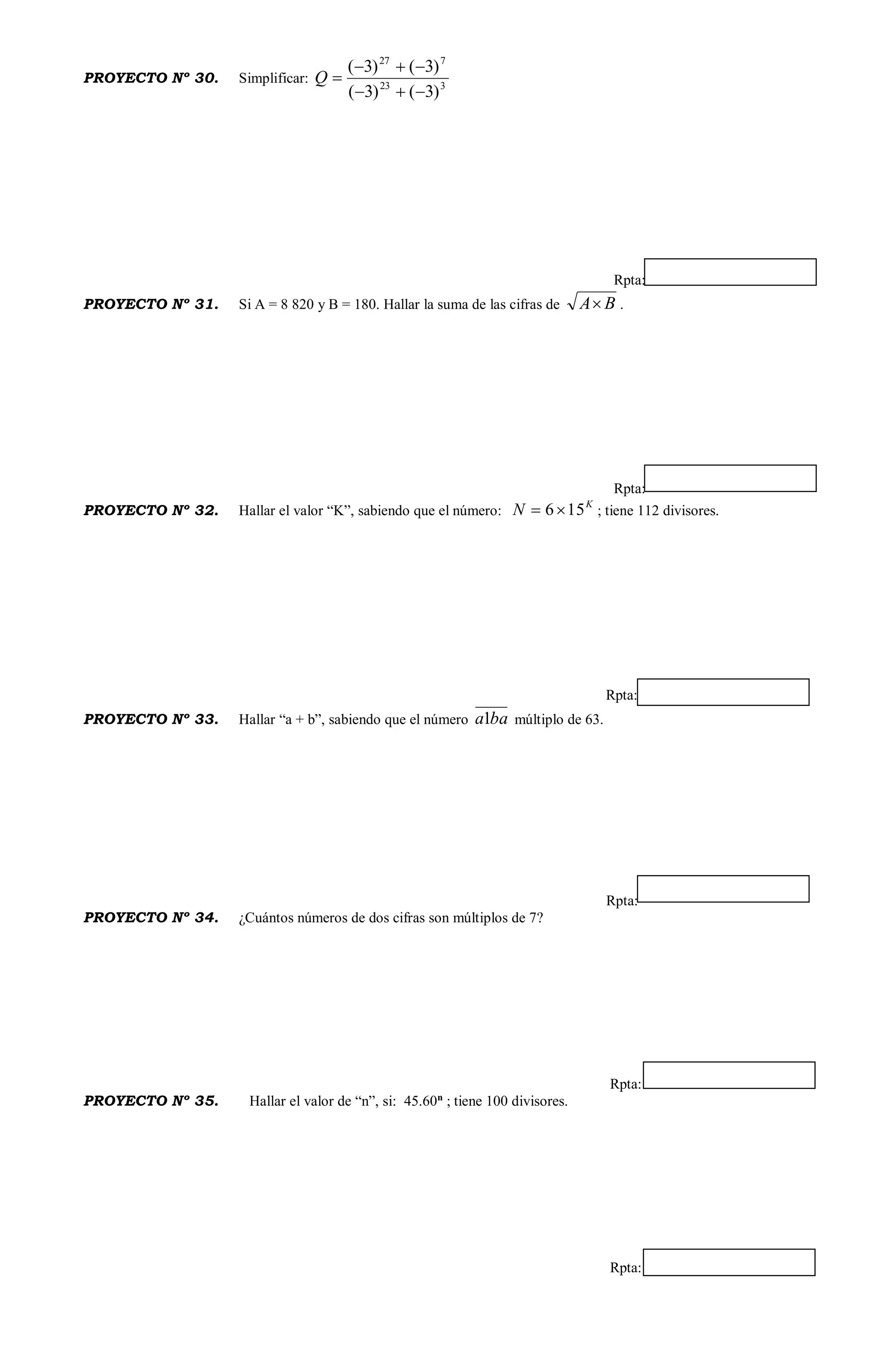 PROYECTO Nº 30. Simplificar: 323
727
)3()3(
)3()3(


Q
Rpta:
PROYECTO Nº 31. Si A = 8 820 y B = 180. Hallar la suma de las cifras de BA .
Rpta:
PROYECTO Nº 32. Hallar el valor “K”, sabiendo que el número:
K
N 156 ; tiene 112 divisores.
Rpta:
PROYECTO Nº 33. Hallar “a + b”, sabiendo que el número baa1 múltiplo de 63.
Rpta:
PROYECTO Nº 34. ¿Cuántos números de dos cifras son múltiplos de 7?
Rpta:
PROYECTO Nº 35. Hallar el valor de “n”, si: 45.60n
; tiene 100 divisores.
Rpta:
 