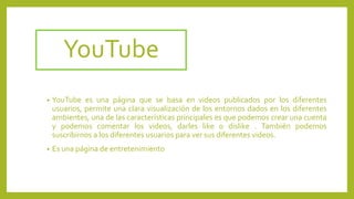 YouTube
• YouTube es una página que se basa en videos publicados por los diferentes
usuarios, permite una clara visualización de los entornos dados en los diferentes
ambientes, una de las características principales es que podemos crear una cuenta
y podemos comentar los videos, darles like o dislike . También podemos
suscribirnos a los diferentes usuarios para ver sus diferentes videos.
• Es una página de entretenimiento
 