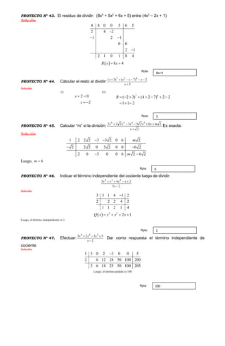 PROYECTO Nº 43. El residuo de dividir: (8x5
+ 5x2
+ 6x + 5) entre (4x2
– 2x + 1)
Solución
4 8 0 0 5 6 5
2 4 2
1 2 1
0 0
2 1
2 1 0 1 8 4

 

  8 4R x x 
PROYECTO Nº 44. Calcular el resto al dividir:
2
2)7()3( 827


x
xxxx
Solución
(i)
2 0
2
x
x
 
 
(ii)
7 8
( 2 3) (4 2 7) 2 2
1 1 2
R        
  
PROYECTO Nº 45. Calcular “m” si la división:
2
26233222 3456


x
mxxxxx
Es exacta:
Solución
1 2 2 2 3 3 2 0 6 2
2 2 2 0 3 2 0 0 6 2
2 0 3 0 0 6 2 6 2
m
m
 
 
 
Luego, 6m 
PROYECTO Nº 46. Indicar el término independiente del cociente luego de dividir:
23
243 234


x
xxxx
Solución
3 3 1 4 1 2
2 2 2 4 2
1 1 2 1 4

  3 2
2 1Q x x x x   
Luego, el término independiente es 1
PROYECTO Nº 47. Efectuar:
2
5323 346


x
xxx
Dar como respuesta el término independiente de
cociente.
Solución
1 3 0 2 3 0 0 5
2 6 12 28 50 100 200
3 6 14 25 50 100 205

Luego, el término pedido es 100
8x+4
Rpta:
2Rpta:
6Rpta:
1Rpta:
100Rpta:
 