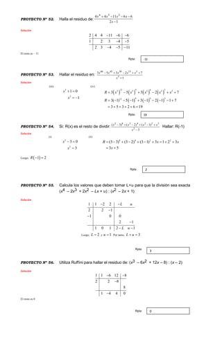 PROYECTO Nº 52. Halla el residuo de:
12
661144 234


x
xxxx
Solución
2 4 4 11 6 6
1 2 3 4 5
2 3 4 5 11
  
 
  
El resto es – 11
PROYECTO Nº 53. Hallar el residuo en:
1
72353
5
515304560


x
xxxxx
Solución
(iii)
5
5
1 0
1
x
x
 
 
(iv)
       
     
12 9 6 35 5 5 5 5
9 6 312
3 5 3 2 7
3( 1) 5 1 3 1 2 1 1 7
3 5 3 2 6 19
R x x x x x
R
     
         
     
PROYECTO Nº 54. Si: R(x) es el resto de dividir:
3
)1()2()3(
2
3224282


x
xxxx
Hallar: R(-1)
Solución
(i)
2
2
3 0
3
x
x
 

(ii)
8 4 2 2
(3 3) (3 2) (3 1) 3 1 2 3
3 5
R x x
x
         
 
Luego,  1 2R  
PROYECTO Nº 55. Calcula los valores que deben tomar L+u para que la división sea exacta
(x4 – 2x3 + 2x2 – Lx + u) : (x2 – 2x + 1)
Solución
1 1 2 2
2 2 1
1 0 0
2 1
1 0 1 2 1
L u
L u
 



 
Luego, 2L  y 1u  . Por tanto, 3L u 
PROYECTO Nº 56. Utiliza Ruffini para hallar el residuo de: (x3 – 6x2 + 12x – 8) : (x – 2)
Solución
1 1 6 12 8
2 2 8
8
1 4 4 0
 


El resto es 0
-11Rpta:
19Rpta:
2Rpta:
3
Rpta:
0Rpta:
 