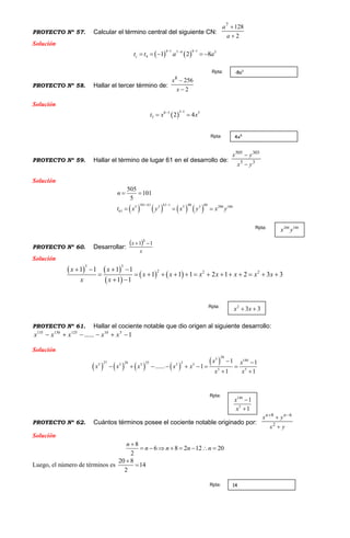 PROYECTO Nº 57. Calcular el término central del siguiente CN:
2
1287


a
a
Solución
   
4 1 4 17 4 3
4 1 2 8ct t a a
 
    
PROYECTO Nº 58. Hallar el tercer término de:
2
2568


x
x
Solución
 
3 18 3 5
3 2 4t x x

 
PROYECTO Nº 59. Hallar el término de lugar 61 en el desarrollo de: 35
303505
yx
yx


Solución
       
101 61 61 1 40 605 3 5 3 200 180
61
505
101
5
n
t x y x y x y
 
 
  
PROYECTO Nº 60. Desarrollar:
 
x
x 11 3

Solución
   
 
   
3 3
2 2 21 1 1 1
1 1 1 2 1 2 3 3
1 1
x x
x x x x x x x
x x
   
             
 
PROYECTO Nº 61. Hallar el cociente notable que dio origen al siguiente desarrollo:
1...... 510125130135
 xxxxx
Solución
       
 
285 140
27 26 25 25 5 5 5 5
5 5
1 1
...... 1
1 1
x x
x x x x x
x x
 
       
 
PROYECTO Nº 62. Cuántos términos posee el cociente notable originado por:
yx
yx nn

 
2
68
Solución
8
6 8 2 12 20
2
n
n n n n

       
Luego, el número de términos es
20 8
14
2


-8a3Rpta:
4x5Rpta:
200 180
x yRpta:
2
3 3x x Rpta:
140
5
1
1
x
x


Rpta:
14Rpta:
 