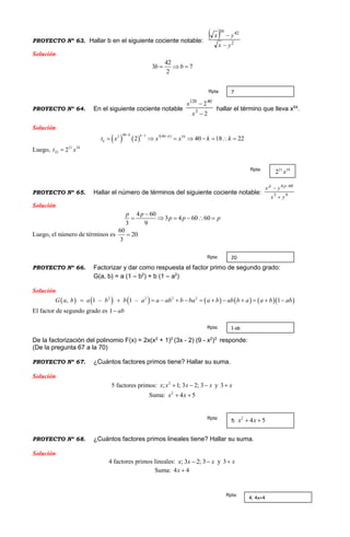 PROYECTO Nº 63. Hallar b en el siguiente cociente notable:
 
2
423
yx
yx
b


Solución
42
3 7
2
b b  
PROYECTO Nº 64. En el siguiente cociente notable
2
2
3
40120


x
x
hallar el término que lleva x54
.
Solución
     40 1 3 403 54
2 40 18 22
k k k
kt x x x k k
  
       
Luego, 21 54
22 2t x
PROYECTO Nº 65. Hallar el número de términos del siguiente cociente notable: 93
604
yx
yx pp

 
Solución
4 60
3 4 60 60
3 9
p p
p p p

     
Luego, el número de términos es
60
20
3

PROYECTO Nº 66. Factorizar y dar como respuesta el factor primo de segundo grado:
G(a, b) = a (1 – b2
) + b (1 – a2
)
Solución
            2 2 22
, 1 – 1 – 1G a b a ab b baa b b a b ab b a a aa b b           
El factor de segundo grado es 1 ab
De la factorización del polinomio F(x) = 2x(x2
+ 1)2
(3x - 2) (9 - x2
)3
responde:
(De la pregunta 67 a la 70)
PROYECTO Nº 67. ¿Cuántos factores primos tiene? Hallar su suma.
Solución
5 factores primos: 2
; 1; 3 2; 3x x x x   y 3 x
Suma: 2
4 5x x 
PROYECTO Nº 68. ¿Cuántos factores primos lineales tiene? Hallar su suma.
Solución
4 factores primos lineales: ; 3 2; 3x x x  y 3 x
Suma: 4 4x 
7Rpta:
21 54
2 xRpta:
20Rpta:
1-abRpta:
5;
2
4 5x x Rpta:
4; 4x+4
Rpta:
 