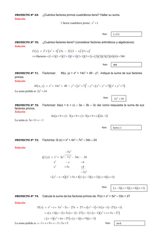 PROYECTO Nº 69. ¿Cuántos factores primos cuadráticos tiene? Hallar su suma.
Solución
1 factor cuadrático primo: 2
1x 
PROYECTO Nº 70. ¿Cuántos factores tiene? (considerar factores aritméticos y algebraicos)
Solución
         
             
2 1 32 31 1
2 1 3 2 3
#fa 1ctores 1 1 1 1 1 1 2 2 31 2 1 3
3
4 843 2 4 3
xF x x x x x   
         

PROYECTO Nº 71. Factorizar: M(x, y) = x4
+ 14x2
+ 49 - y4
; indique la suma de sus factores
primos.
Solución
      4 2 4 22 4 2 2 2 2
, 14 49 77 7x y x y x yM x y x x y         
La suma pedida es 2
2 14x 
PROYECTO Nº 72. Factorizar: 6a(a + b + c) – 3a – 3b – 3c dar como respuesta la suma de sus
factores primos.
Solución
      6 – 3 3 2 1a a b c a b c a b c a       
La suma es 3 1a b c  
PROYECTO Nº 73. Factoriza: Q (x) = x4
+ 4x3
– 7x2
– 34x – 24
Solución
 
       
4 3 2
2
2
2
2 2
2
4 – 7 – 34 – 24
5
6
5 4
2
6 5 4 3 2 4 1
Q x x x x x
x x
x x
x
x x x x x x x x
x
 
 
 

         

PROYECTO Nº 74. Calcula la suma de los factores primos de: P(x) = x3
+ 5x2
– 33x + 27
Solución
       
         
      
3 2 2
2
2
5 – 27 27 1 5 1 27 1
1 1 5 1 27 1 1 5 27
1 6 27 1 9 3
5P x x x x x x x x x
x x x x x x x x x x
x x x
x
x x x
x        
           
     

 

La suma pedida es 1 9 3 3 5x x x x      
1; x2
+1Rpta:
384Rpta:
2
2 14x Rpta:
3a+b+c-1Rpta:
    3 2 4 1x x x x   Rpta:
3x+5Rpta:
 