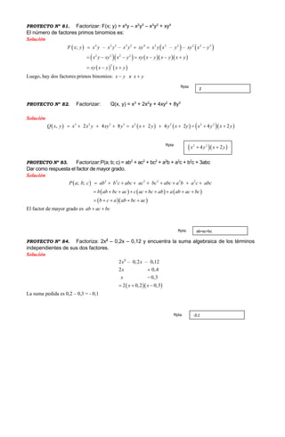 PROYECTO Nº 81. Factorizar: F(x; y) = x4
y – x2
y3
– x3
y2
+ xy4
El número de factores primos binomios es:
Solución
     
      
   
4 2 3 3 2 4 2 2
2 2 2 2
2 2
2
2 2
; – – – –F x y x y x y x y xy x x y xy x y
x y xy x y xy x y x y x y
xy x y x
y
y
  
    
 

 

Luego, hay dos factores primos binomios: x y e x y
PROYECTO Nº 82. Factorizar: Q(x, y) = x3
+ 2x2
y + 4xy2
+ 8y3
Solución
        3 2 2 3 2 2 2 2
, 2 4 8 2 4 2 4 2Q x y x x y xy y x x y y x y x y x y         
PROYECTO Nº 83. Factorizar:P(a; b; c) = ab2
+ ac2
+ bc2
+ a2
b + a2
c + b2
c + 3abc
Dar como respuesta el factor de mayor grado.
Solución
 
     
  
2 2 2 2 2 2
; ;P a b c ab b c abc ac bc a b a c abc
b ab bc ac c ac bc ab a ab ac bc
b c a ab b
a
c
bc
c a
      
        
    
 
El factor de mayor grado es ab ac bc 
PROYECTO Nº 84. Factoriza: 2x2
– 0,2x – 0,12 y encuentra la suma algebraica de los términos
independientes de sus dos factores.
Solución
  
2 – 0,2 – 0,12
2 0,4
0,3
2 0,2 0,3
x x
x
x
x x


  
2
La suma pedida es 0,2 – 0,3 = - 0,1
2
Rpta:
  2 2
4 2x y x y 
Rpta:
ab+ac+bcRpta:
-0.1Rpta:
 