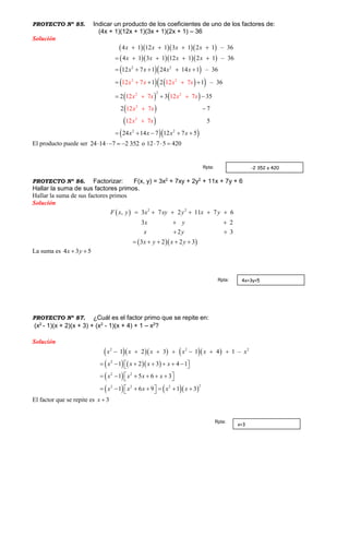 PROYECTO Nº 85. Indicar un producto de los coeficientes de uno de los factores de:
(4x + 1)(12x + 1)(3x + 1)(2x + 1) – 36
Solución
    
    
  
    
   
 
 
  
2 2
2 2
2
2
2
2 2
2
2
12 7 12 7
12 7 12 7
12 7
1
4 1 12 1 3 1 2 1 – 36
4 1 3 1 12 1 2 1 – 36
12 7 1 24 14 1 – 36
1 2 1 – 36
2 3 35
2 7
5
24 14 7 12
7
7
2
5
x
x x x x
x x x x
x x x x
x x x
x x x
x x
x
x x
x
x x
x
   
    
    
  
  

  
 






El producto puede ser 24 14 7 2 352    o 12 7 5 420  
PROYECTO Nº 86. Factorizar: F(x, y) = 3x2
+ 7xy + 2y2
+ 11x + 7y + 6
Hallar la suma de sus factores primos.
Hallar la suma de sus factores primos
Solución
 
  
2 2
, 3 7 2 11 7 6
3 2
2 3
3 2 2 3
F x y x xy y x y
x y
x y
x y x y
     
 
 
    
La suma es 4 3 5x y 
PROYECTO Nº 87. ¿Cuál es el factor primo que se repite en:
(x2
- 1)(x + 2)(x + 3) + (x2
- 1)(x + 4) + 1 – x2
?
Solución
      
    
 
    
2
2 2
22 2
2 2
2
2
1 2 3 4
1 2 3 1 4
1
1 5 6
1 –
3
1 6 9 1 3
x x x
x x x
x
x x x x
x
x
x x
x
x x
x
         
       
      
     
 

El factor que se repite es 3x 
-2 352 o 420Rpta:
4x+3y+5Rpta:
x+3
Rpta:
 