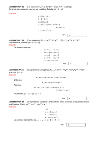PROYECTO Nº 21. Si el polinomio:P(x) = (a-2b+3)x5
+ (b-2c-1)x4
+ (c-2a+2)x7
Se anula para cualquier valor de las variables. Calcular: (a + b + c)2
Solución
 
 
2
2 3 0
2 1 0
2 2 0
2 4 0
4
16
a b
b c
c a
a b c b c a
a b c
a b c
   
  
  
      
  
   
PROYECTO Nº 22. Si los polinomios: P(x, y) = xa
yb+1
+ xc
yd-3
; Q(x, y) = xa+1
yb
+ x4-a
y3-b
Son idénticos, calcular: (a + b + c + d)
Solución
Se debe cumplir que
4 2
1 3 1
1 3
3 4
10
a a a
b b b
c a c
d b d
a b c d
   
    
   
   
    
PROYECTO Nº 23. En el polinomio homogéneo: P(x, y, z) = 5xm+n
– 7xn
y2m-3
+ 8xm
y2n
zn-10
+ 11z3n-7
Calcular: (m - n)m
Solución
2 3 2 10 3 7m n n m m n n n         
Entonces,
2 3 3m n n m m     
Además,
2 3 2 10 2 7
3 2 7 5
n m m n n m n
n n
        
   
Finalmente,    
3
3 5 8
m
m n    
PROYECTO Nº 24. En el polinomio completo y ordenado en forma creciente. Calcular la suma de
coeficientes. P(x) = mxm+n
+ nxm-1
– pxp-t
+ txt
Solución
3
2 5
1 1 2
0 2
t
p t p
m m
m n n

   
   
    
La suma de coeficientes es 2 2 5 3 2m n p t        
16
Rpta:
10Rpta:
-8Rpta:
-2Rpta:
 