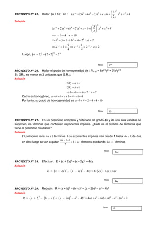 PROYECTO Nº 25. Hallar: (a + b)c
en :
2
5 3 5 33
( 2) ( 3) 6 4
2
a b
a x b x c x x  
        
 
Solución
2
5 3 5 3
2
2
3
( 2) ( 3) 6 4
2
6 4 10
3 1 4 2 2
9 1
2 2 2
4 4
a b
b b
a a
a x b x c x x
c c
b b b
a a a

  
 
        
 
    
       
       
Luego,    
10 20
2 2 2
c
a b   
PROYECTO Nº 26. Hallar el grado de homogeneidad de : P(x, y) = 8xa+b
yb
+ 3b
xa
yb+4
Si: GR(x) es menor en 2 unidades que G.R.(y)
Solución
4
4 2 2
x
y
GR a b
GR b
b a b a
 
 
      
Como es homogéneo, 4 4a b b a b b      
Por tanto, su grado de homogeneidad es 4 2 4 4 10a b     
PROYECTO Nº 27. En un polinomio completo y ordenado de grado 4n y de una sola variable se
suprimen los términos que contienen exponentes impares. ¿Cuál es el número de términos que
tiene el polinomio resultante?
Solución
El polinomio tiene 4 1n  términos. Los exponentes impares van desde 1 hasta 4 1n  de dos
en dos; luego se van a quitar
4 1 1
1 2
2
n
n
 
  términos quedando 2 1n  términos
PROYECTO Nº 28. Efectuar: E = (x + 2y)2
– (x – 2y)2
– 4xy
Solución
     
2 2
2 – – 2 – 4 4 2 4 4E x y x y xy x y xy xy    
PROYECTO Nº 29. Reducir: R = (a + b)2
– (b - a)2
+ (a – 2b)2
– a2
– 4b2
Solución
      22 2 22 2 2 22
– – 2 – – 4 4 4 4 4 0R a b b a a b a b ab a ab b a b        
220Rpta:
10Rpta:
0
Rpta:
4xy
Rpta:
2n+1
Rpta:
 