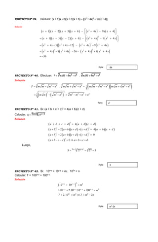 PROYECTO Nº 39. Reducir: (x + 1)(x - 2)(x + 3)(x + 6) – [(x2
+ 4x)2
– 9x(x + 4)]
Solución
        
        
      
       
22
22 2
22 2 2 2
22 2 2 22
1 2 3 6 – 4 – 9 4
1 3 2 6 – 4 – 9 4
4 3 + 4
9
3
12 – 4 9 4
4 + 4 – 36 – 4 9 4
6
x x x x x x x x
x x x x x x x x
x x x x x x x x
x x x x x x x x
 
  
 
 
     
     
    

 
  
 

PROYECTO Nº 40. Efectuar:
3
63
3
63
nmmm.nmmmP 
Solución
  
   
3 33 6 3 6 3 6 3 63
22 33 6 3 3 6 23
.P m m m n m m m n m m m n m m m n
m m m n m m n n
         
      
PROYECTO Nº 41. Si: (a + b + c + d)2
= 4(a + b)(c + d)
Calcular:
)ba(3 dc
27S
 

Solución
    
         
      
 
2 2
2
2
2
2
4
2
2
4
0
0
a b c d a b c d
aa b a b c d c d
a b a b c
b c d
a b c d a b c
c
d
d d
     
 
   
      
  








Luego,
3( ) 3
27 27 3
a b c d
S
 
  
PROYECTO Nº 42. Si: 10x+y
+ 10x-y
= m; 102x
= n
Calcular: T = 100x+y
+ 100x-y
Solución
 
2 2
2
2 2 2
100 2.10 .10
10 10
100
2.10 2
x y x y x y x
y
x
x y
y
x
m
m
T m T m n

 

 

  
    

-36Rpta:
n2Rpta:
3Rpta:
m2
-2nRpta:
 