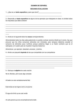 EXAMEN DE ESPAÑOL
SEGUNDA EVALUACION
1.- ¿Que es un texto expositivo y para que sirve?____________________________
_____________________________________________________________________
2.- Desarrolla un texto expositivo de alguno de los ejemplos que trabajaste en clase; no olvides todos
los requisitos que debe contener
__________________________________________________________________________________
__________________________________________________________________________________
__________________________________________________________________________________
__________________________________________________________________________________
__________________________________________________________________________________
____
3.- Anota en el siguiente texto los nexos correspondientes.
Alimentándote todos los días adecuadamente no podrás contraer anemia infantil por lo tanto, hay que
procurar que los niños consuman alimentos con minerales; pero tampoco debemos exceder el
consumo de alimentos poco nutritivos porque podemos llegar a un factor contrario que es el
sobrepeso, en nuestro país se muestran mayores trastornos
Alimenticios por ejemplo: obesidad, anorexia y bulimia.
4.- Anota una pequeña leyenda de las que compartiste con tus compañeros
__________________________________________________________________________________
__________________________________________________________________________________
__________________________________________________________________________________
__________________________________________________________________________________
__________________________________________________________________________________
__________________________________________________________________________________
____________________________________________________________
5.- Subraya el adjetivo de cada oración.
No te ofendas, pero luces algo cansada

Al bailar se veía verdaderamente feliz

Esta bolsa es tan ligera como una pluma

El agua de limón ya es casi verde

Al verla pensó que era encantadoramente bella

 