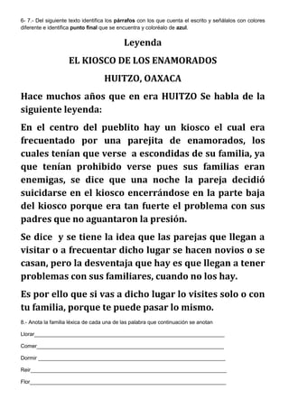 6- 7.- Del siguiente texto identifica los párrafos con los que cuenta el escrito y señálalos con colores
diferente e identifica punto final que se encuentra y coloréalo de azul.

Leyenda
EL KIOSCO DE LOS ENAMORADOS
HUITZO, OAXACA
Hace muchos años que en era HUITZO Se habla de la
siguiente leyenda:
En el centro del pueblito hay un kiosco el cual era
frecuentado por una parejita de enamorados, los
cuales tenían que verse a escondidas de su familia, ya
que tenían prohibido verse pues sus familias eran
enemigas, se dice que una noche la pareja decidió
suicidarse en el kiosco encerrándose en la parte baja
del kiosco porque era tan fuerte el problema con sus
padres que no aguantaron la presión.
Se dice y se tiene la idea que las parejas que llegan a
visitar o a frecuentar dicho lugar se hacen novios o se
casan, pero la desventaja que hay es que llegan a tener
problemas con sus familiares, cuando no los hay.
Es por ello que si vas a dicho lugar lo visites solo o con
tu familia, porque te puede pasar lo mismo.
8.- Anota la familia léxica de cada una de las palabra que continuación se anotan
Llorar________________________________________________________________
Comer_______________________________________________________________
Dormir _______________________________________________________________
Reir__________________________________________________________________
Flor__________________________________________________________________

 