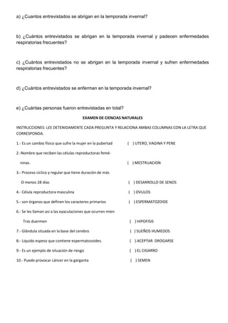 a) ¿Cuantos entrevistados se abrigan en la temporada invernal?

b) ¿Cuántos entrevistados se abrigan en la temporada invernal y padecen enfermedades
respiratorias frecuentes?

c) ¿Cuántos entrevistados no se abrigan en la temporada invernal y sufren enfermedades
respiratorias frecuentes?

d) ¿Cuántos entrevistados se enferman en la temporada invernal?

e) ¿Cuántas personas fueron entrevistadas en total?
EXAMEN DE CIENCIAS NATURALES
INSTRUCCIONES: LEE DETENIDAMENTE CADA PREGUNTA Y RELACIONA AMBAS COLUMNAS CON LA LETRA QUE
CORRESPONDA.
1.- Es un cambio físico que sufre la mujer en la pubertad

( ) UTERO, VAGINA Y PENE

2.-Nombre que reciben las células reproductoras feméninas.

( ) MESTRUACION

3.- Proceso cíclico y regular que tiene duración de más
O menos 28 días

( ) DESARROLLO DE SENOS

4.- Célula reproductora masculina

( ) OVULOS

5.- son órganos que definen los caracteres primarios

( ) ESPERMATOZOIDE

6.- Se les llaman así a las eyaculaciones que ocurren mien
Tras duermen

( ) HIPOFISIS

7.- Glándula situada en la base del cerebro

( ) SUEÑOS HUMEDOS

8.- Liquido espeso que contiene espermatozoides.

( ) ACEPTAR DROGARSE

9.- Es un ejemplo de situación de riesgo

( ) EL CIGARRO

10.- Puede provocar cáncer en la garganta

( ) SEMEN

 