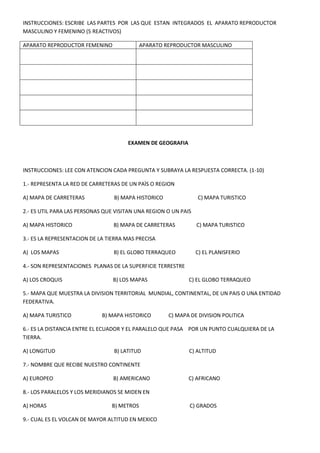 INSTRUCCIONES: ESCRIBE LAS PARTES POR LAS QUE ESTAN INTEGRADOS EL APARATO REPRODUCTOR
MASCULINO Y FEMENINO (5 REACTIVOS)
APARATO REPRODUCTOR FEMENINO

APARATO REPRODUCTOR MASCULINO

EXAMEN DE GEOGRAFIA

INSTRUCCIONES: LEE CON ATENCION CADA PREGUNTA Y SUBRAYA LA RESPUESTA CORRECTA. (1-10)
1.- REPRESENTA LA RED DE CARRETERAS DE UN PAÌS O REGION
A) MAPA DE CARRETERAS

B) MAPA HISTORICO

C) MAPA TURISTICO

2.- ES UTIL PARA LAS PERSONAS QUE VISITAN UNA REGION O UN PAIS
A) MAPA HISTORICO

B) MAPA DE CARRETERAS

C) MAPA TURISTICO

3.- ES LA REPRESENTACION DE LA TIERRA MAS PRECISA
A) LOS MAPAS

B) EL GLOBO TERRAQUEO

C) EL PLANISFERIO

4.- SON REPRESENTACIONES PLANAS DE LA SUPERFICIE TERRESTRE
A) LOS CROQUIS

B) LOS MAPAS

C) EL GLOBO TERRAQUEO

5.- MAPA QUE MUESTRA LA DIVISION TERRITORIAL MUNDIAL, CONTINENTAL, DE UN PAIS O UNA ENTIDAD
FEDERATIVA.
A) MAPA TURISTICO

B) MAPA HISTORICO

C) MAPA DE DIVISION POLITICA

6.- ES LA DISTANCIA ENTRE EL ECUADOR Y EL PARALELO QUE PASA POR UN PUNTO CUALQUIERA DE LA
TIERRA.
A) LONGITUD

B) LATITUD

C) ALTITUD

7.- NOMBRE QUE RECIBE NUESTRO CONTINENTE
A) EUROPEO

B) AMERICANO

C) AFRICANO

8.- LOS PARALELOS Y LOS MERIDIANOS SE MIDEN EN
A) HORAS

B) METROS

9.- CUAL ES EL VOLCAN DE MAYOR ALTITUD EN MEXICO

C) GRADOS

 