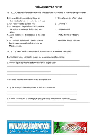 FORMACION CIVICA Y ETICA
INSTRUCCIONES: Relaciona correctamente ambas columnas anotando el número correspondiente.
1.- Es la restricción o impedimento de las
Capacidades físicas o mentales del individuo
2.- Las discapacidades pueden ser:
3.- Es un conjunto de principios y acciones que
Garantizan el bienestar de los niños y las
Niñas.
4.- A una persona con discapacidad la debemos
De:
5.- Es cualquier movimiento corporal que nos
Permite gastar energía y alejarnos de las
Malas acciones.

( ) Derechos de los niños y niñas
( ) Artículo 7°
( ) Discapacidad
( ) Actividad física y deporte
( ) Respetar, cuidar y ayudar

INSTRUCCIONES: Contesta las siguientes preguntas de la manera más verdadera.
1.- ¿Cuáles serán las principales causas por la que se genera la violencia?
_______________________________________________________________________
2.- Porque algunas personas se tornan violentas o agresivas?
____________________________________________________________________________________
____________________________________________________________________________________
_____________________________________________
_______________________________________________________________________
3.- ¿Porqué muchas personas cometen actos violentos? _________________________
_______________________________________________________________________
4.- ¿Qué es importante comprender acerca de la violencia?
_______________________________________________________________________
_______________________________________________________________________
5.- Cual es la causa por la que haya grupos agresivos y comunidades violentas? ______
____________________________________________________________________________________
__________________________________________________________

 