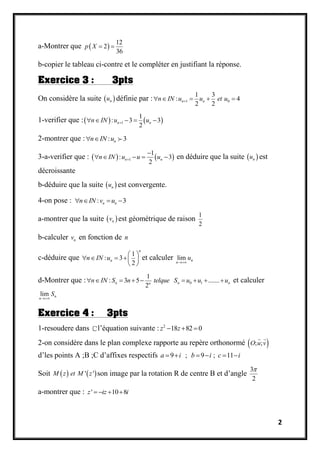2
a-Montrer que  
12
2
36
p X  
b-copier le tableau ci-contre et le compléter en justifiant la réponse.
Exercice 3 : 3pts
On considère la suite  nu définie par : 1 0
1 3
: 4
2 2
n nn IN u u et u    
1-verifier que :   1
1
: 3 3
2
n nn IN u u    
2-montrer que : : 3nn IN u 
3-a-verifier que :    1
1
: 3
2
n nn IN u u u

     en déduire que la suite  nu est
décroissante
b-déduire que la suite  nu est convergente.
4-on pose : : 3n nn IN v u   
a-montrer que la suite  nv est géométrique de raison
1
2
b-calculer nv en fonction de n
c-déduire que
1
: 3
2
n
nn IN u
 
    
 
et calculer lim n
n
u

d-Montrer que : 0 1
1
: 3 5 .......
2
n n nn
n IN S n telque S u u u         et calculer
lim n
n
S

Exercice 4 : 3pts
1-resoudere dans l’équation suivante : 2
18 82 0z z  
2-on considère dans le plan complexe rapporte au repère orthonormé  ; ;O u v
d’les points A ;B ;C d’affixes respectifs 9 ; 9 ; 11a i b i c i     
Soit    ' 'M z et M z son image par la rotation R de centre B et d’angle
3
2

a-montrer que : ' 10 8z iz i   
 