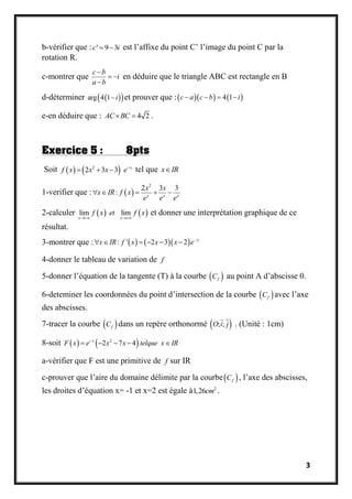 3
b-vérifier que : ' 9 3c i  est l’affixe du point C’ l’image du point C par la
rotation R.
c-montrer que
c b
i
a b

 

en déduire que le triangle ABC est rectangle en B
d-déterminer   arg 4 1 i et prouver que :    4 1c a c b i   
e-en déduire que : 4 2AC BC  .
Exercice 5 : 8pts
Soit    2
2 3 3 x
f x x x e
   tel que x IR
1-verifier que :  
2
2 3 3
: x x x
x x
x IR f x
e e e
    
2-calculer    lim lim
x x
f x et f x
 
et donner une interprétation graphique de ce
résultat.
3-montrer que :     : ' 2 3 2 x
x IR f x x x e
     
4-donner le tableau de variation de f
5-donner l’équation de la tangente (T) à la courbe  fC au point A d’abscisse 0.
6-deteminer les coordonnées du point d’intersection de la courbe  fC avec l’axe
des abscisses.
7-tracer la courbe  fC dans un repère orthonormé  ; ;O i j . (Unité : 1cm)
8-soit    2
2 7 4x
F x e x x telque x IR
    
a-vérifier que F est une primitive de f sur IR
c-prouver que l’aire du domaine délimite par la courbe fC , l’axe des abscisses,
les droites d’équation x= -1 et x=2 est égale à 2
1,26cm .
 