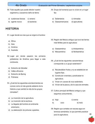 4to Grado

Evaluación del Primer Bimestre / septiembre-octubre

50. Todo aquello que puede afectar nuestro

54. Grupo de humanos que no vivían en un lugar

organismo y causarnos daño se llama:

fijo:

a) sustancias tóxicas

c) veneno

a) Sedentarios

c) nómadas

b) agente nocivo

d) bacterias

b) Oasisamericanos

d) agricultores

HISTORIA
51. Lugar donde se cree que se originó el hombre:
55. Región del México antiguo que tuvo las tierras

a) África

más fértiles para la agricultura:

b) Asia
c) América

a) Oasisamérica

52. Lugar

por

donde

pasaron

los

c) Aridoamérica

b) Mesoamérica

d) Australia

d) Norteamérica

primeros

pobladores de América para llegar a este
continente.
a) Estrecho de Gibraltar
b) Valles africanos
c) Estrecho de Bering
d) Polinesia
53. ¿Cuál de los siguientes acontecimientos se
conoce como el más grande adelanto de la
historia y que cambió la vida de los grupos
nómadas?
a) La invención de la agricultura.
b) La invención de la escritura.
c) La llegada del hombre al continente
americano.
d) La elaboración de pinturas rupestres.

56. ¿Cuál de las siguientes características
corresponde a un grupo sedentario?
a) Recolectaban frutos y no se establecían en
lugares fijos.
b) Construían viviendas y practicaban la
agricultura.
c) Vivian en cuevas de roca sedentaria.
d) Vivían de la pesca y de la caza de animales.
57. Cultivo principal del México antiguo y que
seguimos consumiendo.
a) trigo
b)

c) avena
coco

d) maíz

58. Región que contaba con escasa agua en
terrenos semiáridos, lo que permitió practicar
poco la agricultura.

10

 