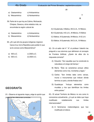 4to Grado

Evaluación del Primer Bimestre / septiembre-octubre
IV

a) Oasisamérica

c) Aridoamérica

b) Mesoamérica

d) Norteamérica

I
II

59. Parte de lo que hoy es Colima, Michoacán,
Chiapas, Oaxaca y otros estados más, se
encontraba la región cultural de:

A) I-Guatemala, II-Belice, III-E.U.A., IV México

a) Oasisamérica

c) Aridoamérica

B) I-Guatemala, II-E.U.A., III-México, IV-Belice

b) Mesoamérica

d) Norteamérica

C) I-Belice, II-Guatemala, III-México, IV-E.U.A.

60. ¿En qué año los grupos indígenas migraron

D) I-Belice, II-Guatemala, III-E.U.A., IV-México

hacia el sur de la República para poblar lo que
se le conoce como Mesoamérica?

62.- En el salón del 4° “A” el profesor Valentín les
preguntó a sus alumnos que definieran el concepto

a) 500 a.C.

c) 2500 a.C.

de Frontera Artificial, ¿Quién de ellos dio la

b) 500 d.C.

d) 2500 d.C.

respuesta correcta?
A) Eduardo: “Son aquellas que ha construido la
naturaleza a lo largo del tiempo.”
B) María: “Ésta se caracteriza porque utiliza
elementos como ríos, montañas y lagos.”
C) Carlos: “Son límites tales como cercas,
muros o monumentos que indican dónde
termina un país y donde finaliza otro.”
D) Guadalupe:

“Incluye

elementos

como

murallas y ríos que identifican los límites

GEOGRAFÍA

entre países.”

61.- Observa el siguiente mapa y elige la opción que

63.- El actual Territorio de México no era como lo

presenta las relaciones correctas.

conocemos actualmente, ¿A qué se debe que haya

III

modificado

notablemente

sus

límites

internacionales?
A) A

fenómenos

meteorológicos

que

han

modificado el relieve.

11

 