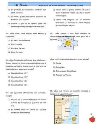4to Grado

Evaluación del Primer Bimestre / septiembre-octubre

B) Es producto de invasiones y conflictos con

C) México tiene su propio territorio, el cual se

otras naciones.

divide en estados y éstos a su vez se dividen
en municipios.

C) Se debe a que los Presidentes modifican las
fronteras cada sexenio.

D) México está integrado por 32 entidades
federativas: 31 estados y el Distrito Federal,

D) Gracias a que se ha vendido parte del

que es la capital del país.

territorio para mejorar la economía del país.

64.- Sirve como límite natural entre México y

67.-

Guatemala:

rompecabezas de México y la última pieza es la

A) La Sierra Madre Oriental.

Inés, Patricia y José están armando un

siguiente:

B) El río Grijalva
C) El volcán Tacaná
D) El río Suchiate

65.- ¿Qué Constitución define que: Los estados son
libres y soberanos, tienen una constitución propia, a
excepción del distrito federal, pero al igual que los
estados tiene un gobernante propio?
A) Constitución de 1917
B) Constitución de 1857

¿Qué nombre recibe éste elemento en los Mapas?
A) Escala.
B) Simbología.
C) Coordenadas Geográficas.
D) Rosa de los Vientos.

C) Constitución de 1824
D) Constitución de 1821

66.- Las siguientes afirmaciones son correctas,
excepto:

68.- ¿Con qué número se encuentra marcada la
escala en el siguiente mapa?
Mapa de Belice

I

II

A) Oaxaca es la entidad federativa con mayor
número de municipios ya que tiene en total
570.
B) El nombre oficial de México es: Estados
Unidos de Norteamérica.

III
Simbología
Capital
Ciudad

IV

12

 
