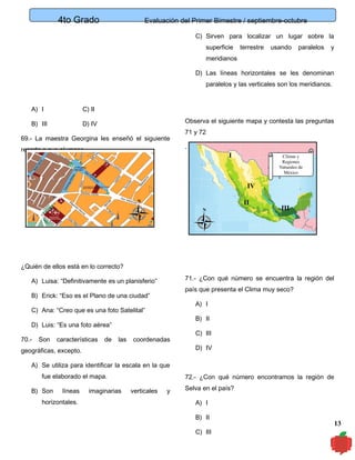 4to Grado

Evaluación del Primer Bimestre / septiembre-octubre
C) Sirven para localizar un lugar sobre la
superficie

terrestre

usando

paralelos

y

meridianos
D) Las líneas horizontales se les denominan
paralelos y las verticales son los meridianos.

A) I

C) II

B) III

D) IV

Observa el siguiente mapa y contesta las preguntas

69.- La maestra Georgina les enseñó el siguiente
recorte a sus alumnos,

71 y 72
.

I

Climas y
Regiones
Naturales de
México

IV
II

N
N

III

¿Quién de ellos está en lo correcto?
71.- ¿Con qué número se encuentra la región del

A) Luisa: “Definitivamente es un planisferio”

país que presenta el Clima muy seco?

B) Erick: “Eso es el Plano de una ciudad”

A) I

C) Ana: “Creo que es una foto Satelital”

B) II

D) Luis: “Es una foto aérea”
70.-

Son

características

de

las

coordenadas

geográficas, excepto.

C) III
D) IV

A) Se utiliza para identificar la escala en la que
fue elaborado el mapa.
B) Son

líneas

horizontales.

imaginarias

72.- ¿Con qué número encontramos la región de
verticales

y

Selva en el país?
A) I
B) II
C) III

13

 