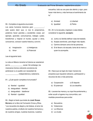 4to Grado

Evaluación del Primer Bimestre / septiembre-octubre
ensueños, todo se une para dar aliento y vigor, para
hacer más tierno y más hermoso el sentimiento de
la:”
a) Amistad

80.- Completa el siguiente enunciado

c) Libertad

b) Igualdad

d) Patria

Los seres humanos tenemos gran ____________:
esto quiere decir que, si nos lo proponemos,

83.- Al ir a la escuela y regresar a casa debes

podemos hacer grandes y excelentes cosas; por

considerar lo siguiente, excepto :

ejemplo, aprender, comunicarnos, trabajar; cuidar,
transformar y mejorar el mundo; ayudar a otros,

a) Junto a tu familia definan rutas de traslado.

conocernos, conocer nuestra historia y convivir.

b) Acepta aventones, para llegar más rápido.
c) Camina siempre cerca de las personas.

a)

Imaginación

c) Inteligencia

b)

Amor

d) Potencial

d) Si te llevan a la escuela, toma de la mano a
quien te acompañe.

Lee el siguiente texto
La vida en México durante la Colonia se caracterizó
por la _______________ social. Sin embargo, los
mexicanos fuimos cobrando conciencia de
pertenecer a un pueblo con necesidad de

84.- Hace que se logre de mejor manera los

_______________, independencia y soberanía.

proyectos que requieren esfuerzo, participación y
recursos de dos o más personas.

81.- ¿Cuál opción completa el enunciado?
a) Cooperación
a) libertad - igualdad

c) El deporte

b) El potencial

d) Los desafíos

b) desigualdad - libertad
c) desigualdad - blasfemar

85.- Lavarse las manos y su ropa frecuentemente y

d) libertad – igualdad

evitar acudir a lugares muy concurridos, son
medidas preventivas para evitar:

82.- Según el texto que leíste de José Rosas
Moreno en tu libro de Formación Cívica y Ética.

a) Secuestros

“Los recuerdos de alegría y de tristeza, el amor de

b) Violaciones

nuestros padres, el afecto de nuestros hermanos y

c) La influenza

de nuestros amigos, nuestras ilusiones, nuestros

d) La viruela

15

 