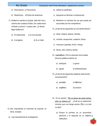 4to Grado

Evaluación del Primer Bimestre / septiembre-octubre

a) Informativos c) Preventivos

b) Utilizar la paráfrasis.

b) Restrictivos

c) Apoyarse en láminas e ilustraciones.

d)Todos los anteriores

11. Guillermo usando su brújula, salió del cine y
camino dos cuadras al Este, dio vuelta hacia
el Norte y caminó 1 cuadra más. ¿A dónde
llegó Guillermo?
a) Al restaurante
b) A la iglesia

c) A una escuela
d) A un hotel

d) Mantener un volumen de voz que pueda ser
escuchado por los compañeros.
13. ¿Cuál de las siguientes es una familia léxica?
a) árbol, madera, lápices, libretas.
b) mochila, sacapuntas, cuaderno, libros.
c) manzana, guayaba, limón, mango.
d) librero, libro, librería, libreta.
14. ( semáforo ) Por la ubicación de la sílaba
tónica la palabra anterior es:
a) esdrújula

c) grave

b) aguda

d) sobreesdrújula

15. ¿Cuál de las siguientes palabras está escrita
correctamente?
a) pantalón

c) Mártinez

b) angélitos

d) corazon

16. En la oración: “Tú ya tienes tu tarea hecha,
pero yo todavía no”. ¿Cuál es la explicación
correcta que una tenga acento (Tú) y la otra
12. Son importantes al momento de exponer un
tema, excepto:
a) Leer textualmente la investigación.

no (tu)?
a) Porque la primera es un pronombre
personal y la segunda es un adjetivo 4
calificativo.

 