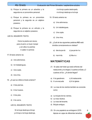 4to Grado

Evaluación del Primer Bimestre / septiembre-octubre

b) Porque la primera es un adverbio y la
segunda es un pronombre personal.
c) Porque la primera es un pronombre
personal y la segunda es un adjetivo
posesivo.
d) Porque la primera es un artículo y la
segunda es un adjetivo posesivo.
LEE EL SIGUIENTE TEXTO.
Como la piedra son duros;
para el perro un buen manjar
y sin ellos no podrías
ni saltar ni caminar.
17. El texto anterior es:
a) Una adivinanza.
b) Un trabalenguas.
c) Una copla.

ni el brujo queda desbrujado,
ni el brujo desbruja a la bruja
19. El texto anterior es:
a) Una adivinanza.
b) Un trabalenguas.
c) Una copla.
d) Una rima.
20. ¿Cuál de las siguientes palabras NO está
dividida correctamente en sílabas?
a) des-ta-pa-do

c) pa-pe-le-rí-a

b) mar-ti-llo

d) Ma-ri-o

MATEMÁTICAS
21. Si sales del hotel que está enfrente del
restaurante y te diriges 2 cuadras al Este y 2
cuadras al Sur. ¿A dónde llegas?

d) Una rima.
18. ¿A qué se refiere el texto anterior?
a) A las piernas.
b) A los huesos.
c) A los pies.
d) A la carne.
LEE EL SIGUIENTE TEXTO
Si la bruja desbruja al brujo
y el brujo a la bruja desbruja,

a) A la gasolinera

c) Al restaurante

b) A una escuela

d) A la iglesia

22. La rosa de los vientos también es conocida
como:
a) La brújula de los vientos.
b) La rosa náutica.
c) La rosa del levante.
d) Brújula antigua.
23. En una papelería se entregaron 2375
lápices en cajas de diferentes tamaños.

5

 