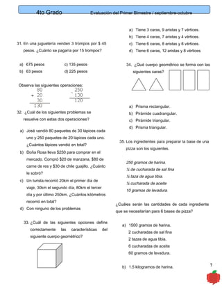 4to Grado

Evaluación del Primer Bimestre / septiembre-octubre

a) Tiene 3 caras, 9 aristas y 7 vértices.
b) Tiene 4 caras, 7 aristas y 4 vértices.
31. En una juguetería venden 3 trompos por $ 45

c) Tiene 6 caras, 8 aristas y 8 vértices.

pesos. ¿Cuánto se pagaría por 15 trompos?

d) Tiene 6 caras, 12 aristas y 8 vértices

a) 675 pesos

c) 135 pesos

b) 63 pesos

d) 225 pesos

34. ¿Qué cuerpo geométrico se forma con las
siguientes caras?

Observa las siguientes operaciones:

a) Prisma rectangular.
32. ¿Cuál de los siguientes problemas se

b) Pirámide cuadrangular.

resuelve con estas dos operaciones?

c) Pirámide triangular.

a) José vendió 80 paquetes de 30 lápices cada
uno y 250 paquetes de 20 lápices cada uno.
¿Cuántos lápices vendió en total?
mercado. Compró $20 de manzana, $80 de
carne de res y $30 de chile guajillo. ¿Cuánto
le sobró?

día y por último 250km. ¿Cuántos kilómetros
recorrió en total?

10 gramos de levadura.
¿Cuáles serán las cantidades de cada ingrediente

d) Con ninguno de los problemas

que se necesitarían para 6 bases de pizza?

33. ¿Cuál de las siguientes opciones define
siguiente cuerpo geométrico?

¼ de cucharada de sal fina
½ cucharada de aceite

viaje, 30km el segundo día, 80km el tercer

características

250 gramos de harina.
½ taza de agua tibia.

c) Un turista recorrió 20km el primer día de

las

35. Los ingredientes para preparar la base de una
pizza son los siguientes.

b) Doña Rosa lleva $250 para comprar en el

correctamente

d) Prisma triangular.

del

a) 1500 gramos de harina.
2 cucharadas de sal fina
2 tazas de agua tibia.
6 cucharadas de aceite
60 gramos de levadura.
b) 1.5 kilogramos de harina.

7

 