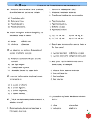4to Grado

Evaluación del Primer Bimestre / septiembre-octubre

42. Lavarse las manos antes de comer y después

2. Distribuir la sangre por el cuerpo.

de ir al baño es una medida que cuida tu:

3. Abastecer de oxígeno al cuerpo.
4. Transformar los alimentos en nutrimentos.

a) Aparato locomotor.
b) Sistema nervioso.

w. Aparato digestivo

c) Aparato digestivo.

x. Aparato circulatorio.

d) Aparato circulatorio.

y. Sistema nervioso.
z. Aparato respiratorio.

43. Son las encargadas de llevar el oxigeno y los
nutrimentos a todo el cuerpo.

d) Arterias

d) 1-y, 2-x, 3-w, 4-z

c) Pulmones

b) Intestinos

c) 1-w, 2-x, 3-y, 4-z

b) 1-z, 2-x, 2-y, 4-w
a) Venas

a) 1-y, 2-x, 3-z, 4-w

47. Dormir poco tiempo puede ocasionar daños a
los órganos del:

44. Las siguientes son acciones de cuidado del
aparato circulatorio, excepto :

a) Aparato locomotor

c) Sistema nervioso

b) Aparato respiratorio d) Aparato reproductor
a) Alimentarse correctamente para evitar la
obesidad.
b) Usar ropa holgada.

48. Nos ayuda a evitar enfermedades como la
tuberculosis y el sarampión.

c) Comer poca sal y grasas.
d) Lavarse los dientes tres veces al día.

a) Alejarse de las personas enfermas.
b) Los medicamentos.

45. La laringe, los bronquios, alveolos y tráquea,
forman parte de:

c) Los hospitales.
d) Las vacunas.

a) El aparato circulatorio.
b) El aparato digestivo.
c) El aparato respiratorio.
d) El sistema nervioso.
49. ¿Cuál de los siguientes NO es una sustancia
46. ¿Cuál de las siguientes opciones representa la

toxica?

relación correcta?
a) virus
1. Recibir estímulos, transformarlos y llevar la
información al cerebro.

c) amoniaco

b) detergente

d) pólvora

9

 