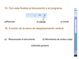 15. Con este finaliza el documento o el programa




a)Reiniciar                  b) Cerrar               c) Iniciar


16. Función de la barra de desplazamiento vertical



a) Reacomodar el documento         b) Movimiento de arriba a bajo

                      c)Sentido giratorio
 