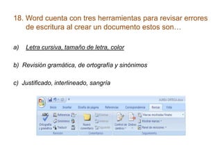 18. Word cuenta con tres herramientas para revisar errores
    de escritura al crear un documento estos son…

a)   Letra cursiva, tamaño de letra, color

b) Revisión gramática, de ortografía y sinónimos

c) Justificado, interlineado, sangría
 