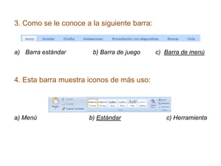 3. Como se le conoce a la siguiente barra:


a) Barra estándar      b) Barra de juego     c) Barra de menú



4. Esta barra muestra iconos de más uso:




a) Menú               b) Estándar               c) Herramienta
 