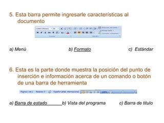 5. Esta barra permite ingresarle características al
    documento




a) Menú                  b) Formato                c) Estándar



6. Esta es la parte donde muestra la posición del punto de
    inserción e información acerca de un comando o botón
    de una barra de herramienta


a) Barra de estado    b) Vista del programa    c) Barra de titulo
 