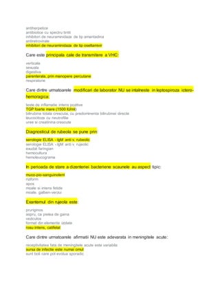 antiherpetice
antibiotice cu spectru tintit
inhibitori de neuraminidaza de tip amantadina
antiretrovirale
inhibitori de neuraminidaza de tip oseltamivir
Care este principala cale de transmitere a VHC:
verticala
sexuala
digestiva
parenterala, prin manopere percutane
respiratorie
Care dintre urmatoarele modificari de laborator NU se intalneste in leptospiroza ictero-
hemoragica:
teste de inflamatie intens pozitive
TGP foarte mare (1500 IU/ml)
bilirubina totala crescuta, cu predominenta bilirubinei directe
leucocitoza cu neutrofilie
uree si creatinina crescute
Diagnosticul de rubeola se pune prin:
serologie ELISA - IgM anti v. rubeolic
serologie ELISA - IgM anti v. rujeolic
exudat faringian
hemocultura
hemoleucograma
In perioada de stare a dizenteriei bacteriene scaunele au aspect tipic:
muco-pio-sanguinolent
riziform
apos
moale si intens fetide
moale, galben-verzui
Exantemul din rujeola este:
pruriginos
aspru, ca pielea de gaina
veziculos
format din elemente izolate
rosu intens, catifelat
Care dintre urmatoarele afirmatii NU este adevarata in meningitele acute:
receptivitatea fata de meningitele acute este variabila
sursa de infectie este numai omul
sunt boli care pot evolua sporadic
 