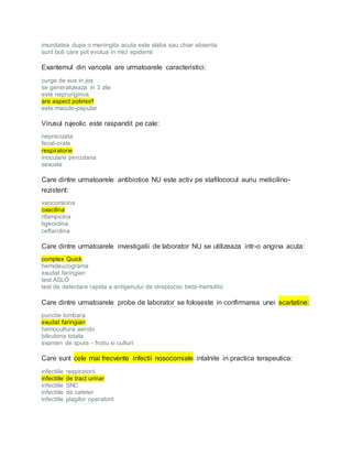 imunitatea dupa o meningita acuta este slaba sau chiar absenta
sunt boli care pot evolua in mici epidemii
Exantemul din varicela are urmatoarele caracteristici:
curge de sus in jos
se generalizeaza in 3 zile
este nepruriginos
are aspect polimorf
este maculo-papular
Virusul rujeolic este raspandit pe cale:
neprecizata
fecal-orala
respiratorie
inoculare percutana
sexuala
Care dintre urmatoarele antibiotice NU este activ pe stafilococul auriu meticilino-
rezistent:
vancomicina
oxacilina
rifampicina
tigeciclina
ceftarolina
Care dintre urmatoarele investigatii de laborator NU se utilizeaza intr-o angina acuta:
complex Quick
hemoleucograma
exudat faringian
test ASLO
test de detectare rapida a antigenului de streptococ beta-hemolitic
Care dintre urmatoarele probe de laborator se foloseste in confirmarea unei scarlatine:
punctie lombara
exudat faringian
hemocultura aerobi
bilirubina totala
examen de sputa - frotiu si culturi
Care sunt cele mai frecvente infectii nosocomiale intalnite in practica terapeutica:
infectiile respiratorii
infectiile de tract urinar
infectiile SNC
infectiile de cateter
infectiile plagilor operatorii
 