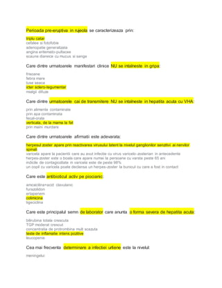 Perioada pre-eruptiva in rujeola se caracterizeaza prin:
triplu catar
cefalee si fotofobie
adenopatie generalizata
angina eritemato-pultacee
scaune diareice cu mucus si sange
Care dintre urmatoarele manifestari clinice NU se intalneste in gripa:
frisoane
febra mare
tuse seaca
icter sclero-tegumentar
mialgii difuze
Care dintre urmatoarele cai de transmitere NU se intalneste in hepatita acuta cu VHA:
prin alimente contaminate
prin apa contaminata
fecal-orala
verticala, de la mama la fat
prin maini murdare
Care dintre urmatoarele afirmatii este adevarata:
herpesul zoster apare prin reactivarea virusului latent la nivelul ganglionilor senzitivi ai nervilor
spinali
varicela apare la pacientii care au avut infectie cu virus varicelo-zosterian in antecedente
herpes-zoster este o boala care apare numai la persoane cu varsta peste 65 ani
indicile de contagiozitate in varicela este de peste 98%
un copil cu varicela poate declansa un herpes-zoster la bunicul cu care a fost in contact
Care este antibioticul activ pe piocianic:
amoxicilina+acid clavulanic
furazolidon
ertapenem
colimicina
tigeciclina
Care este principalul semn de laborator care anunta o forma severa de hepatita acuta:
bilirubina totala crescuta
TGP moderat crescut
concentratia de protrombina mult scazuta
teste de inflamatie intens pozitive
leucopenie
Cea mai frecventa determinare a infectiei urliene este la nivelul:
meningelui
 