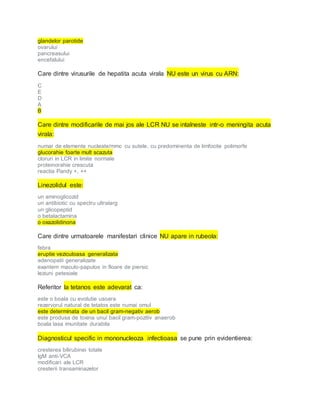 glandelor parotide
ovarului
pancreasului
encefalului
Care dintre virusurile de hepatita acuta virala NU este un virus cu ARN:
C
E
D
A
B
Care dintre modificarile de mai jos ale LCR NU se intalneste intr-o meningita acuta
virala:
numar de elemente nucleate/mmc cu sutele, cu predominenta de limfocite polimorfe
glucorahie foarte mult scazuta
cloruri in LCR in limite normale
proteinorahie crescuta
reactia Pandy +, ++
Linezolidul este:
un aminoglicozid
un antibiotic cu spectru ultralarg
un glicopeptid
o betalactamina
o oxazolidinona
Care dintre urmatoarele manifestari clinice NU apare in rubeola:
febra
eruptie veziculoasa generalizata
adenopatii generalizate
exantem maculo-papulos in floare de piersic
leziuni petesiale
Referitor la tetanos este adevarat ca:
este o boala cu evolutie usoara
rezervorul natural de tetatos este numai omul
este determinata de un bacil gram-negativ aerob
este produsa de toxina unui bacil gram-pozitiv anaerob
boala lasa imunitate durabila
Diagnosticul specific in mononucleoza infectioasa se pune prin evidentierea:
cresterea bilirubinei totale
IgM anti-VCA
modificari ale LCR
cresterii transaminazelor
 