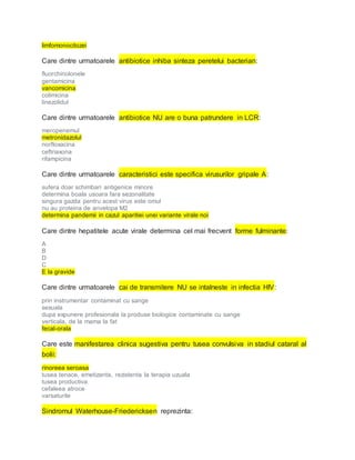 limfomonocitozei
Care dintre urmatoarele antibiotice inhiba sinteza peretelui bacterian:
fluorchinolonele
gentamicina
vancomicina
colimicina
linezolidul
Care dintre urmatoarele antibiotice NU are o buna patrundere in LCR:
meropenemul
metronidazolul
norfloxacina
ceftriaxona
rifampicina
Care dintre urmatoarele caracteristici este specifica virusurilor gripale A:
sufera doar schimbari antigenice minore
determina boala usoara fara sezonalitate
singura gazda pentru acest virus este omul
nu au proteina de anvelopa M2
determina pandemii in cazul aparitiei unei variante virale noi
Care dintre hepatitele acute virale determina cel mai frecvent forme fulminante:
A
B
D
C
E la gravide
Care dintre urmatoarele cai de transmitere NU se intalneste in infectia HIV:
prin instrumentar contaminat cu sange
sexuala
dupa expunere profesionala la produse biologice contaminate cu sange
verticala, de la mama la fat
fecal-orala
Care este manifestarea clinica sugestiva pentru tusea convulsiva in stadiul cataral al
bolii:
rinoreea seroasa
tusea tenace, emetizanta, rezistenta la terapia uzuala
tusea productiva
cefaleea atroce
varsaturile
Sindromul Waterhouse-Friedericksen reprezinta:
 