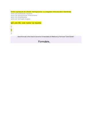forma supraacuta de infectie meningococica cu coagulare intravasculara diseminata
semn de insuficienta hepatica
semn de hipertensiune intracraniana
semn de encefalopatie
semn de meningita fungica
IgM anti-HBc este marker de hepatita:
D
C
B
E
A
Acest formular a fost creat în domeniul Universitatea de Medicină și Farmacie "Carol Davila".
Formulare
 