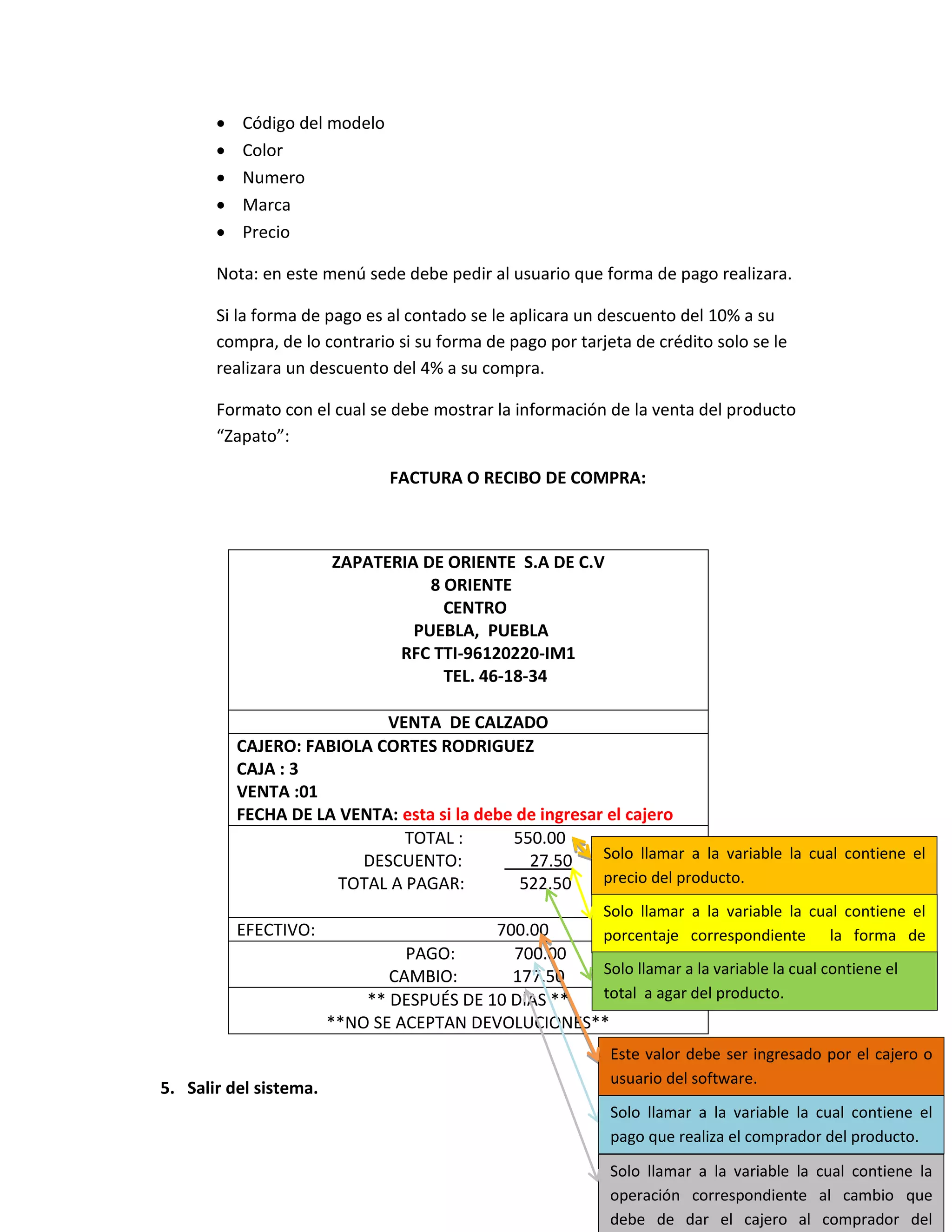    Código del modelo
          Color
          Numero
          Marca
          Precio

       Nota: en este menú sede debe pedir al usuario que forma de pago realizara.

       Si la forma de pago es al contado se le aplicara un descuento del 10% a su
       compra, de lo contrario si su forma de pago por tarjeta de crédito solo se le
       realizara un descuento del 4% a su compra.

       Formato con el cual se debe mostrar la información de la venta del producto
       “Zapato”:

                               FACTURA O RECIBO DE COMPRA:



                        ZAPATERIA DE ORIENTE S.A DE C.V
                                   8 ORIENTE
                                     CENTRO
                                 PUEBLA, PUEBLA
                               RFC TTI-96120220-IM1
                                     TEL. 46-18-34

                            VENTA DE CALZADO
           CAJERO: FABIOLA CORTES RODRIGUEZ
           CAJA : 3
           VENTA :01
           FECHA DE LA VENTA: esta si la debe de ingresar el cajero
                               TOTAL :       550.00
                         DESCUENTO:            27.50     Solo llamar a la variable la cual contiene el
                       TOTAL A PAGAR:         522.50     precio del producto.
                                                           Solo llamar a la variable la cual contiene el
           EFECTIVO:                       700.00    porcentaje correspondiente la forma de
                                 PAGO:       700.00  pago.
                               CAMBIO:       177.50  Solo llamar a la variable la cual contiene el
                            ** DESPUÉS DE 10 DÍAS ** total a agar del producto.
                        **NO SE ACEPTAN DEVOLUCIONES**
                                                            Este valor debe ser ingresado por el cajero o
                                                            usuario del software.
5. Salir del sistema.
                                                            Solo llamar a la variable la cual contiene el
                                                            pago que realiza el comprador del producto.

                                                            Solo llamar a la variable la cual contiene la
                                                            operación correspondiente al cambio que
                                                            debe de dar el cajero al comprador del
 