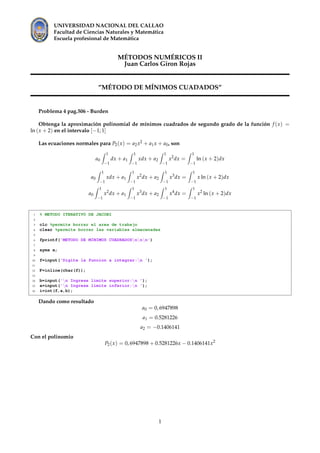 UNIVERSIDAD NACIONAL DEL CALLAO
Facultad de Ciencias Naturales y Matem´atica
Escuela profesional de Matem´atica
M´ETODOS NUM´ERICOS II
Juan Carlos Giron Rojas
”M´ETODO DE M´INIMOS CUADADOS”
Problema 4 pag.506 - Burden
Obtenga la aproximaci´on polinomial de m´ınimos cuadrados de segundo grado de la funci´on f (x) =
ln (x + 2) en el intervalo [−1; 1]
Las ecuaciones normales para P2(x) = a2x2 + a1x + a0, son
a0
1
−1
dx + a1
1
−1
xdx + a2
1
−1
x2
dx =
1
−1
ln (x + 2)dx
a0
1
−1
xdx + a1
1
−1
x2
dx + a2
1
−1
x3
dx =
1
−1
x ln (x + 2)dx
a0
1
−1
x2
dx + a1
1
−1
x3
dx + a2
1
−1
x4
dx =
1
−1
x2
ln (x + 2)dx
1 % METODO ITERATIVO DE JACOBI
2
3 clc %permite borrar el area de trabajo
4 clear %permite borrar las variables almacenadas
5
6 fprintf('METODO DE MINIMOS CUADRADOSnnn')
7
8 syms x;
9
10 f=input('Digite la funcion a integrar:n ');
11
12 F=inline(char(f));
13
14 b=input('n Ingrese limite superior:n ');
15 a=input('n Ingrese limite inferior:n ');
16 i=int(f,a,b);
Dando como resultado
a0 = 0, 6947898
a1 = 0.5281226
a2 = −0.1406141
Con el polinomio
P2(x) = 0, 6947898 + 0.5281226x − 0.1406141x2
1
 